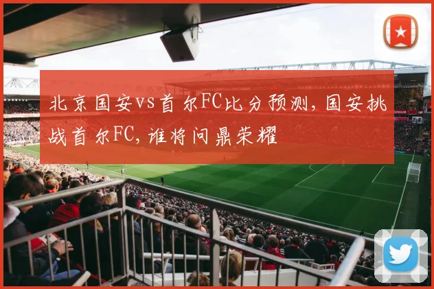 北京国安vs首尔FC比分预测,国安挑战首尔FC,谁将问鼎荣耀